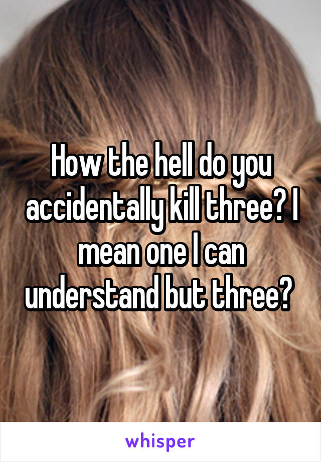 How the hell do you accidentally kill three? I mean one I can understand but three? 