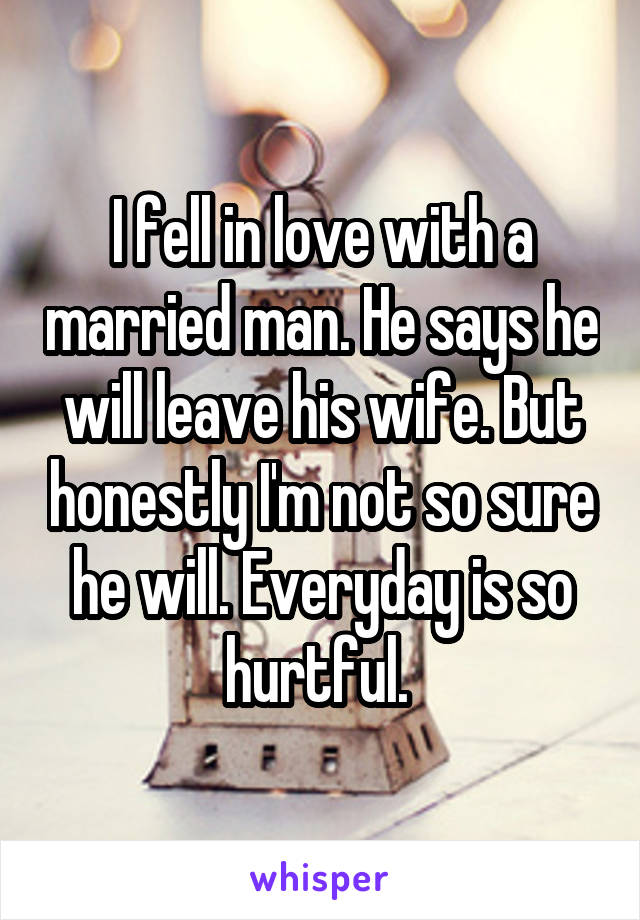 I fell in love with a married man. He says he will leave his wife. But honestly I'm not so sure he will. Everyday is so hurtful. 