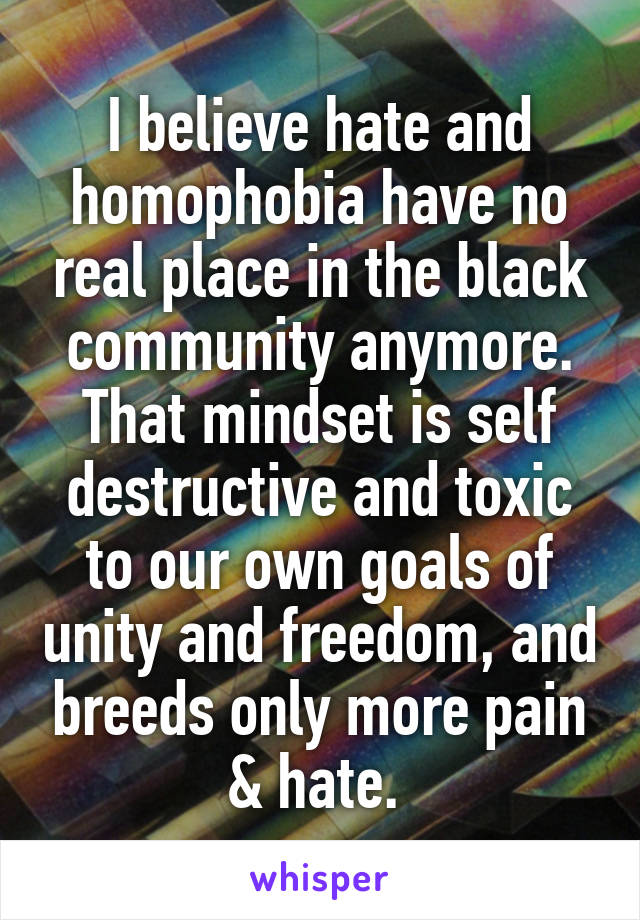 I believe hate and homophobia have no real place in the black community anymore. That mindset is self destructive and toxic to our own goals of unity and freedom, and breeds only more pain & hate. 
