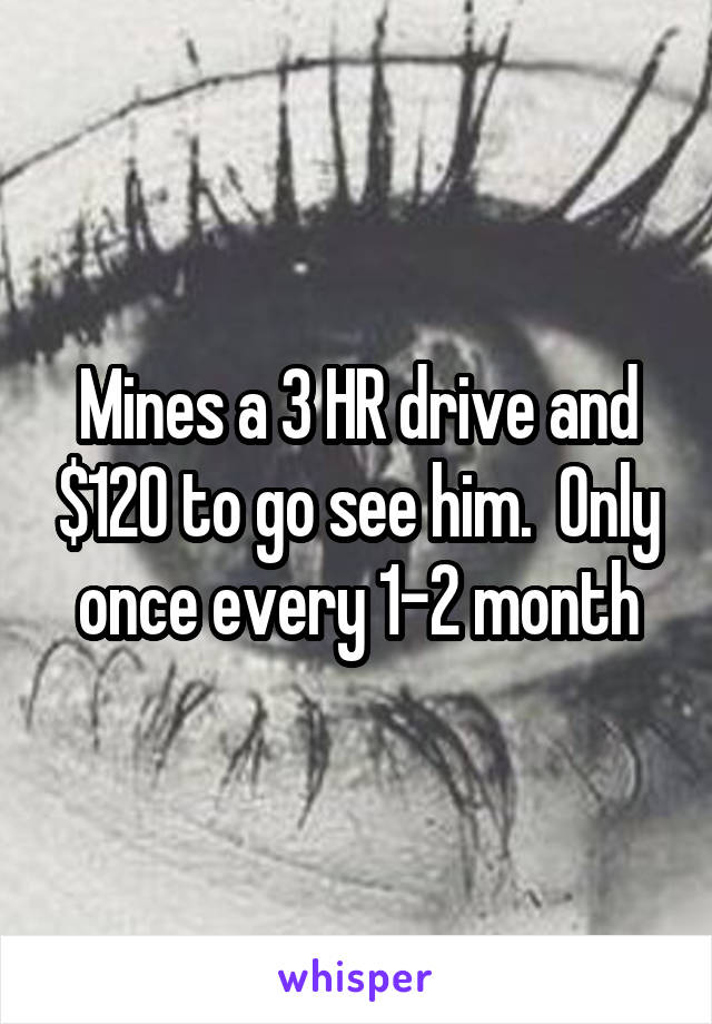 Mines a 3 HR drive and $120 to go see him.  Only once every 1-2 month