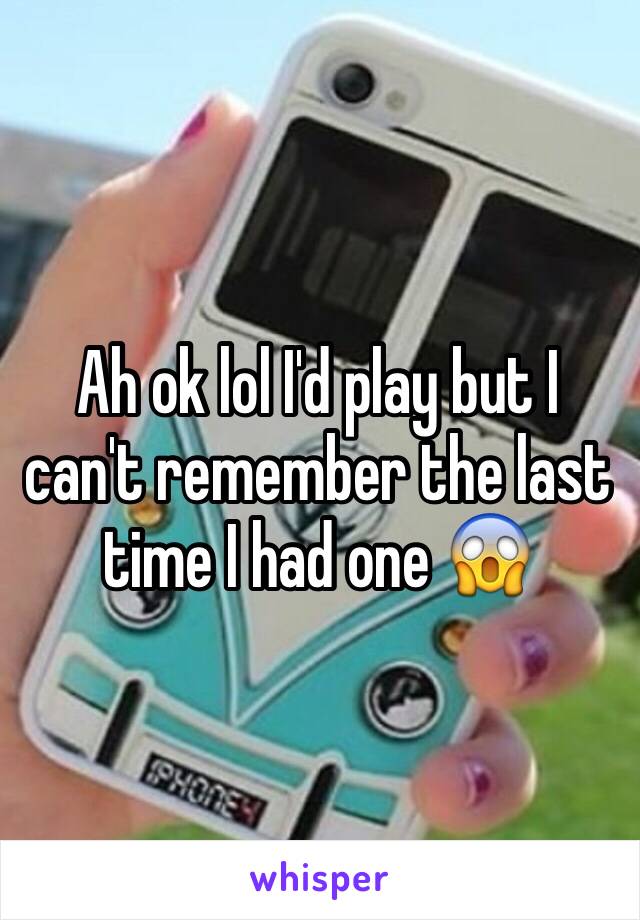 Ah ok lol I'd play but I can't remember the last time I had one 😱