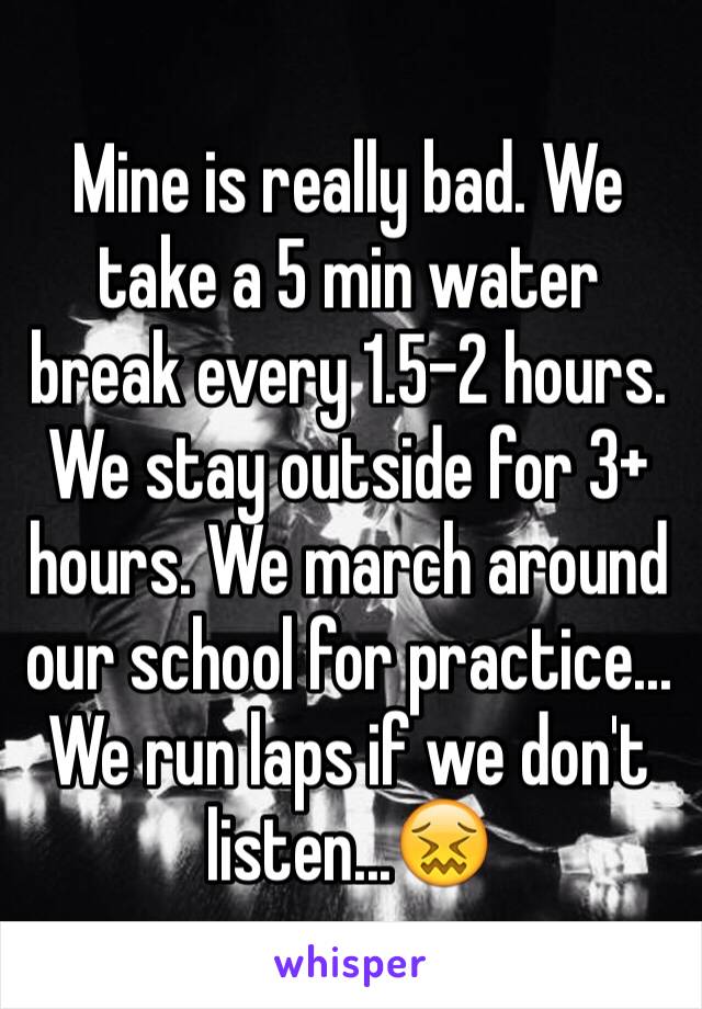 Mine is really bad. We take a 5 min water break every 1.5-2 hours. We stay outside for 3+ hours. We march around our school for practice... We run laps if we don't listen...😖