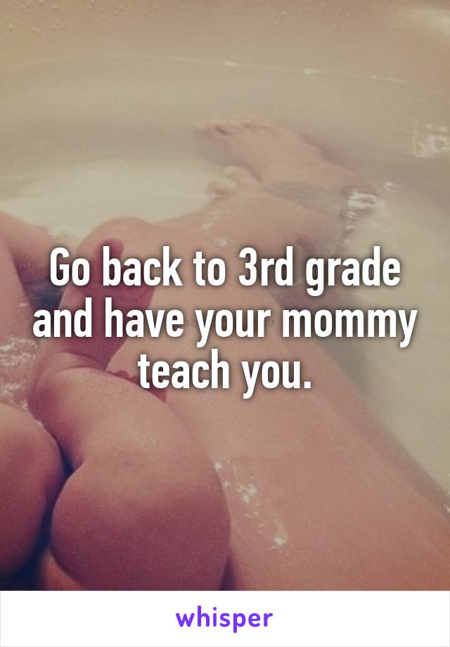 Go back to 3rd grade and have your mommy teach you.