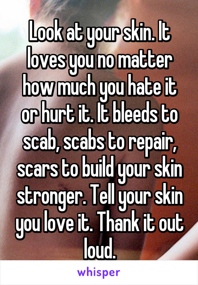 Look at your skin. It loves you no matter how much you hate it or hurt it. It bleeds to scab, scabs to repair, scars to build your skin stronger. Tell your skin you love it. Thank it out loud.