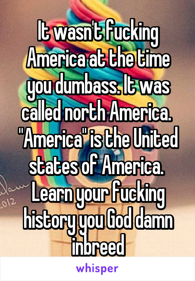 It wasn't fucking America at the time you dumbass. It was called north America.  "America" is the United states of America.  Learn your fucking history you God damn inbreed