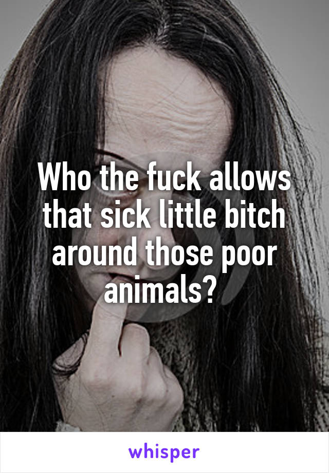 Who the fuck allows that sick little bitch around those poor animals? 