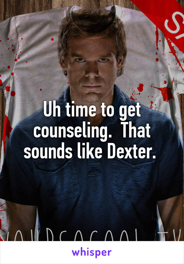 Uh time to get counseling.  That sounds like Dexter. 