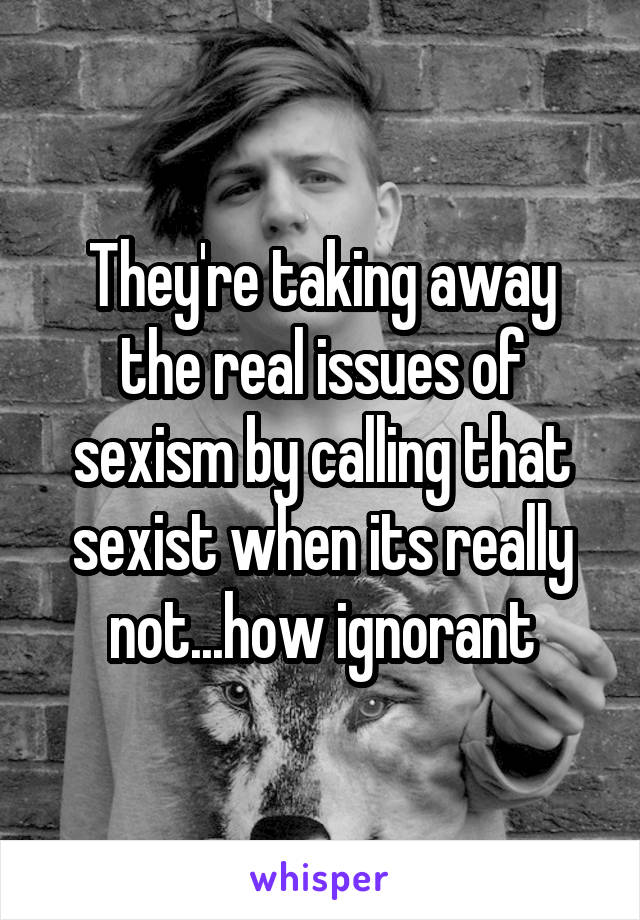 They're taking away the real issues of sexism by calling that sexist when its really not...how ignorant