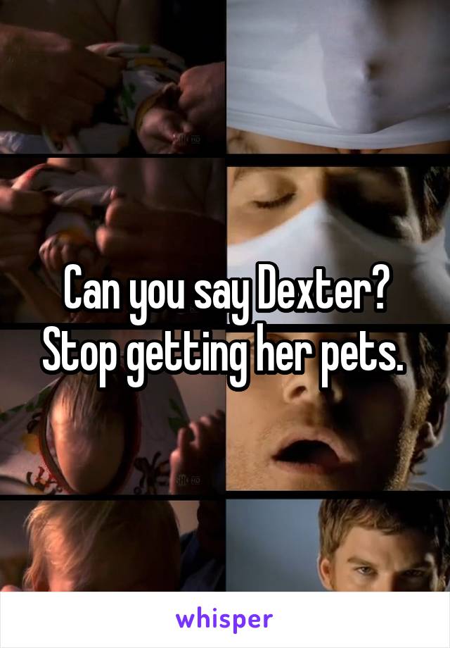Can you say Dexter? Stop getting her pets. 