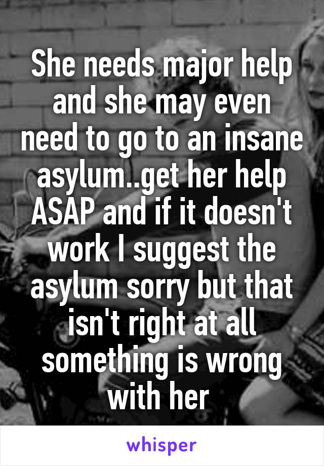 She needs major help and she may even need to go to an insane asylum..get her help ASAP and if it doesn't work I suggest the asylum sorry but that isn't right at all something is wrong with her 