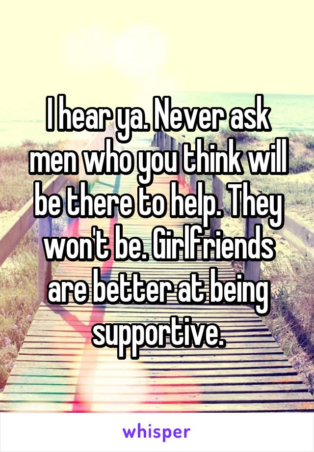 I hear ya. Never ask men who you think will be there to help. They won't be. Girlfriends are better at being supportive.