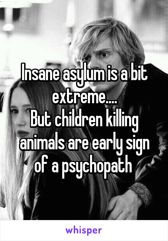 Insane asylum is a bit extreme....
But children killing animals are early sign of a psychopath 