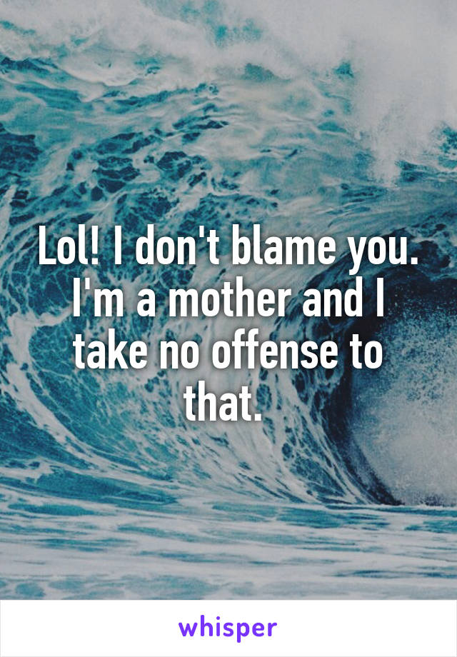 Lol! I don't blame you. I'm a mother and I take no offense to that. 