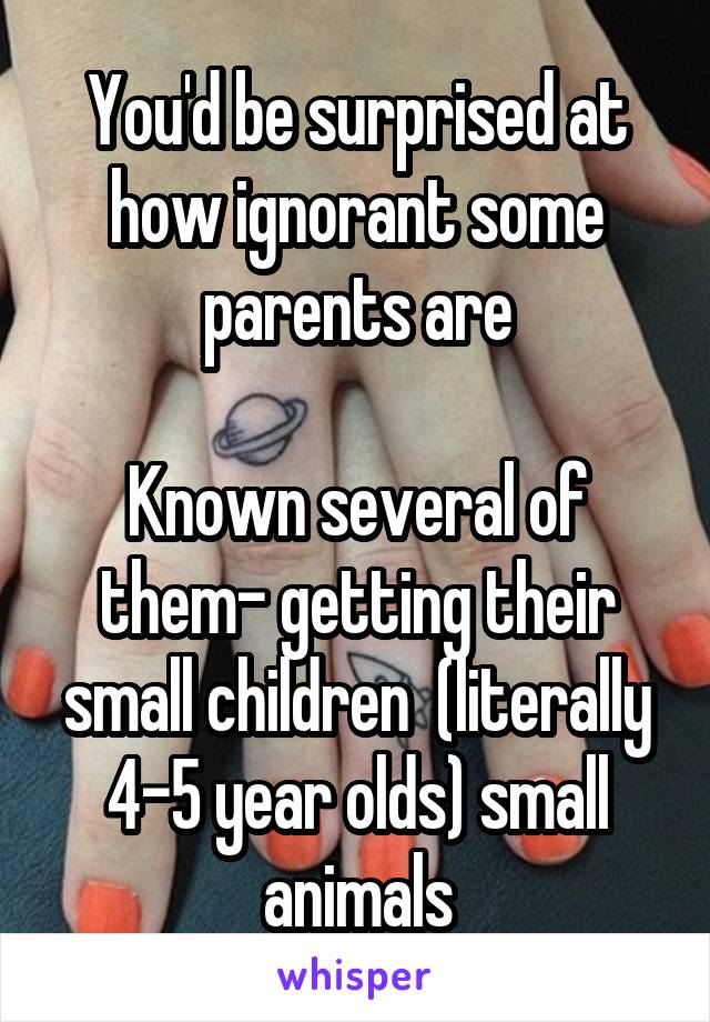 You'd be surprised at how ignorant some parents are

Known several of them- getting their small children  (literally 4-5 year olds) small animals
