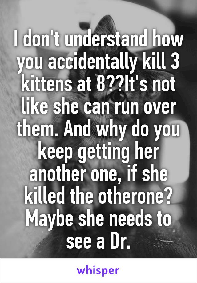 I don't understand how you accidentally kill 3 kittens at 8??It's not like she can run over them. And why do you keep getting her another one, if she killed the otherone? Maybe she needs to see a Dr.
