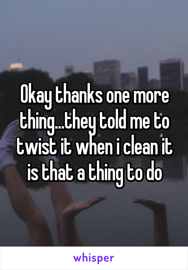 Okay thanks one more thing...they told me to twist it when i clean it is that a thing to do