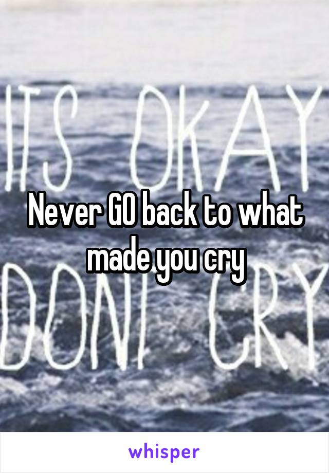 Never GO back to what made you cry