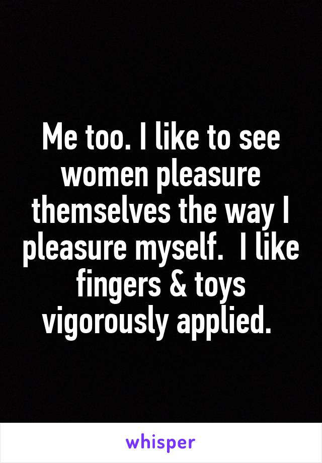 Me too. I like to see women pleasure themselves the way I pleasure myself.  I like fingers & toys vigorously applied. 