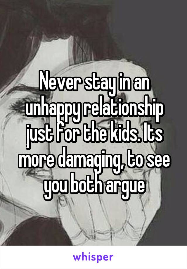 Never stay in an unhappy relationship just for the kids. Its more damaging, to see you both argue