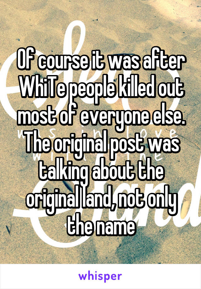 Of course it was after WhiTe people killed out most of everyone else. The original post was talking about the original land, not only the name