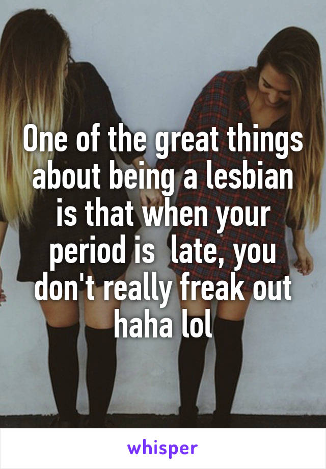One of the great things about being a lesbian is that when your period is  late, you don't really freak out haha lol