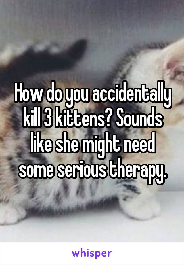 How do you accidentally kill 3 kittens? Sounds like she might need some serious therapy.