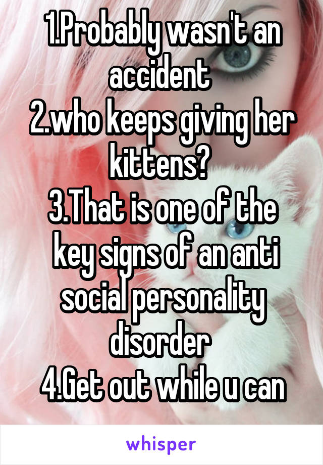 1.Probably wasn't an accident 
2.who keeps giving her kittens? 
3.That is one of the
 key signs of an anti social personality disorder 
4.Get out while u can
