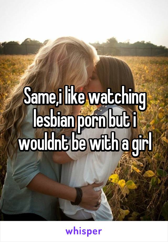 Same,i like watching lesbian porn but i wouldnt be with a girl