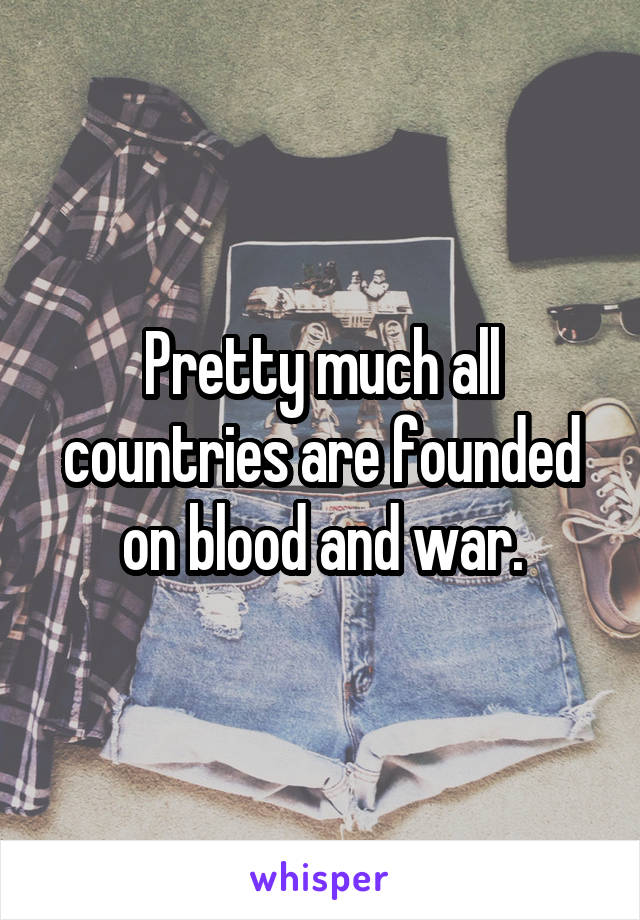 Pretty much all countries are founded on blood and war.