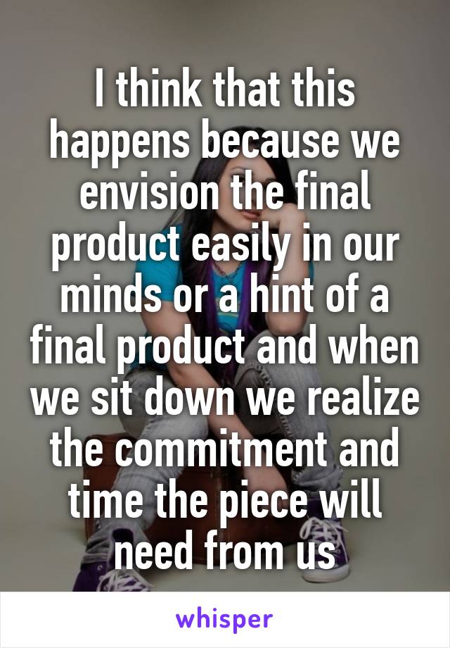 I think that this happens because we envision the final product easily in our minds or a hint of a final product and when we sit down we realize the commitment and time the piece will need from us