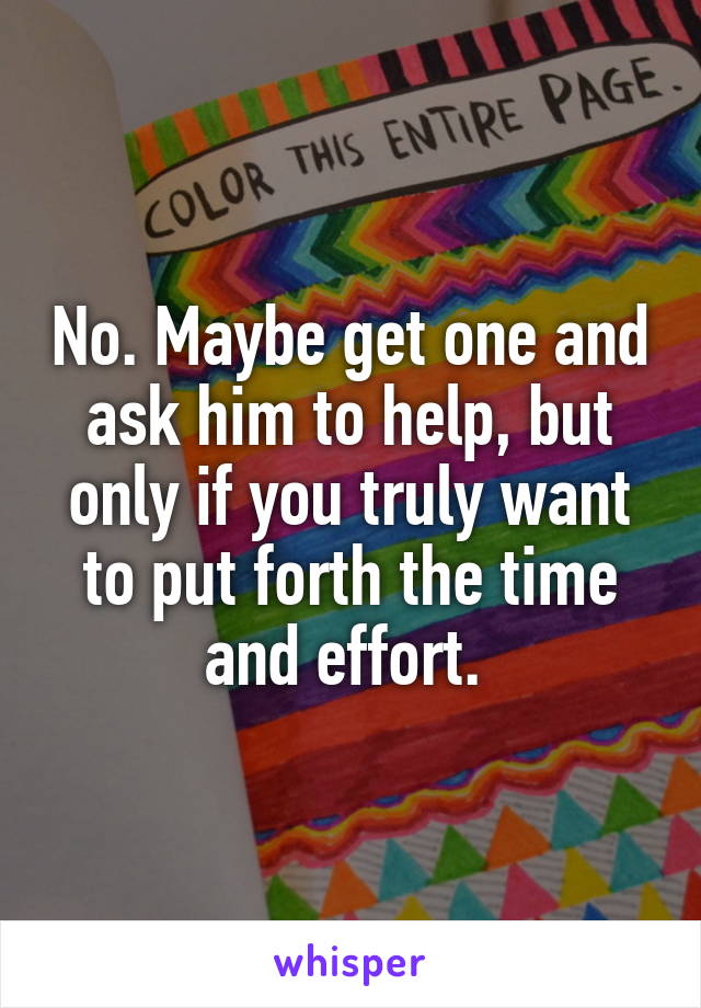 No. Maybe get one and ask him to help, but only if you truly want to put forth the time and effort. 