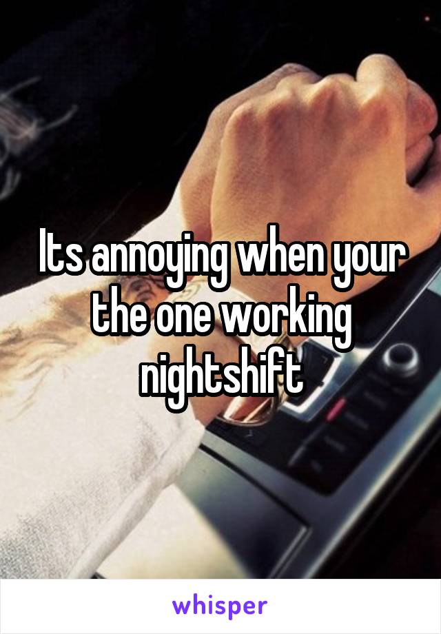 Its annoying when your the one working nightshift