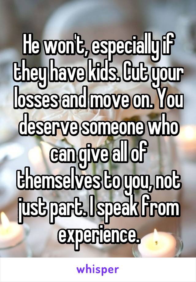 He won't, especially if they have kids. Cut your losses and move on. You deserve someone who can give all of themselves to you, not just part. I speak from experience.