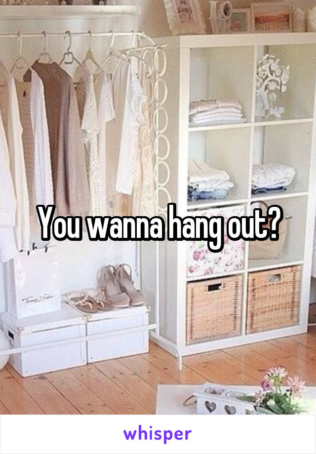 You wanna hang out?