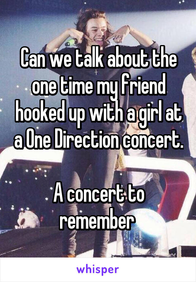 Can we talk about the one time my friend hooked up with a girl at a One Direction concert.

A concert to remember 
