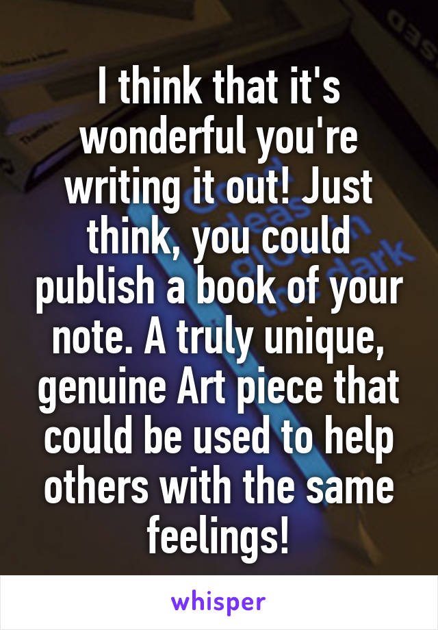 I think that it's wonderful you're writing it out! Just think, you could publish a book of your note. A truly unique, genuine Art piece that could be used to help others with the same feelings!