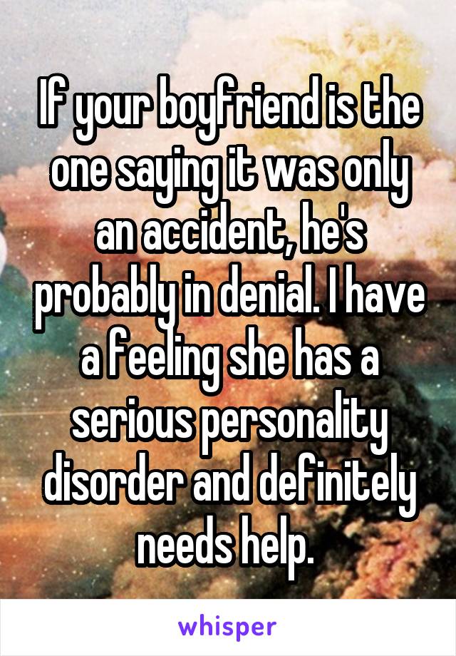 If your boyfriend is the one saying it was only an accident, he's probably in denial. I have a feeling she has a serious personality disorder and definitely needs help. 