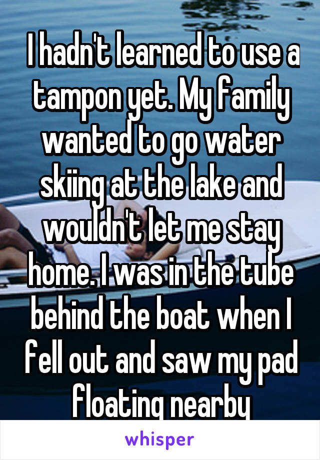  I hadn't learned to use a tampon yet. My family wanted to go water skiing at the lake and wouldn't let me stay home. I was in the tube behind the boat when I fell out and saw my pad floating nearby