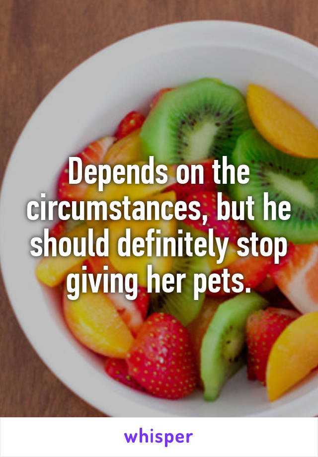 Depends on the circumstances, but he should definitely stop giving her pets.
