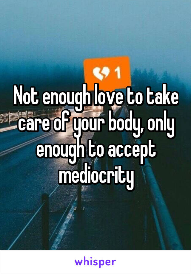Not enough love to take care of your body, only enough to accept mediocrity