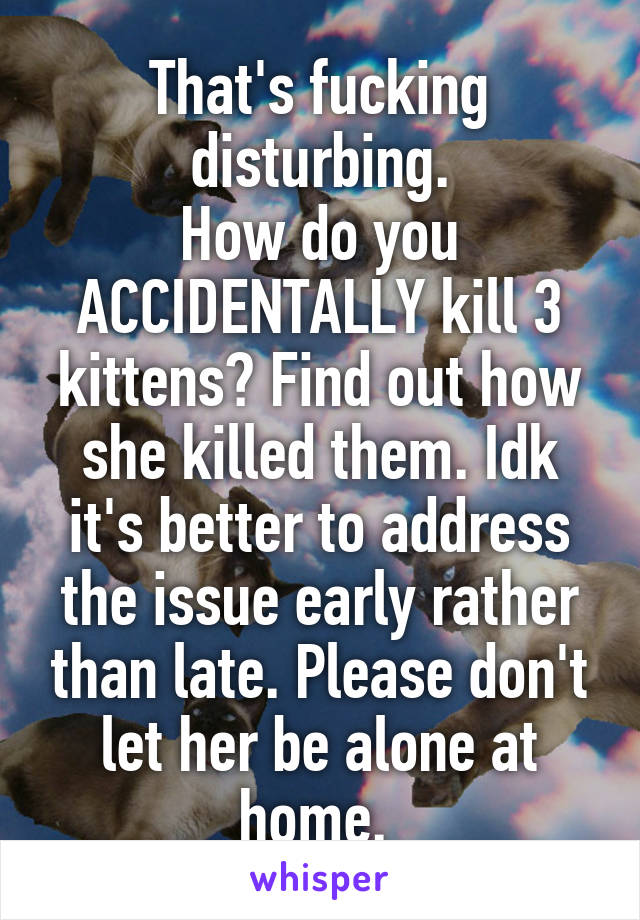 That's fucking disturbing.
How do you ACCIDENTALLY kill 3 kittens? Find out how she killed them. Idk it's better to address the issue early rather than late. Please don't let her be alone at home. 