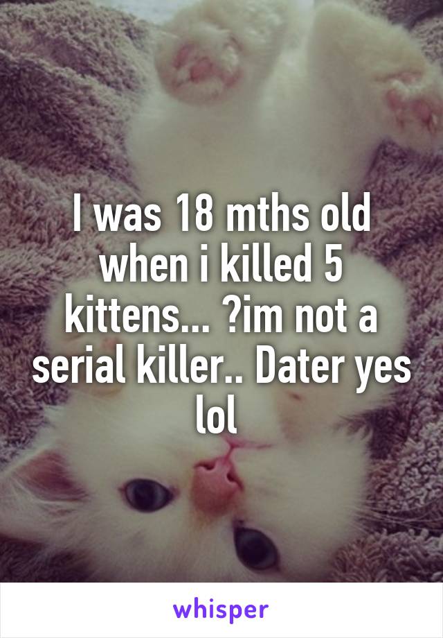 I was 18 mths old when i killed 5 kittens... 😔im not a serial killer.. Dater yes lol 