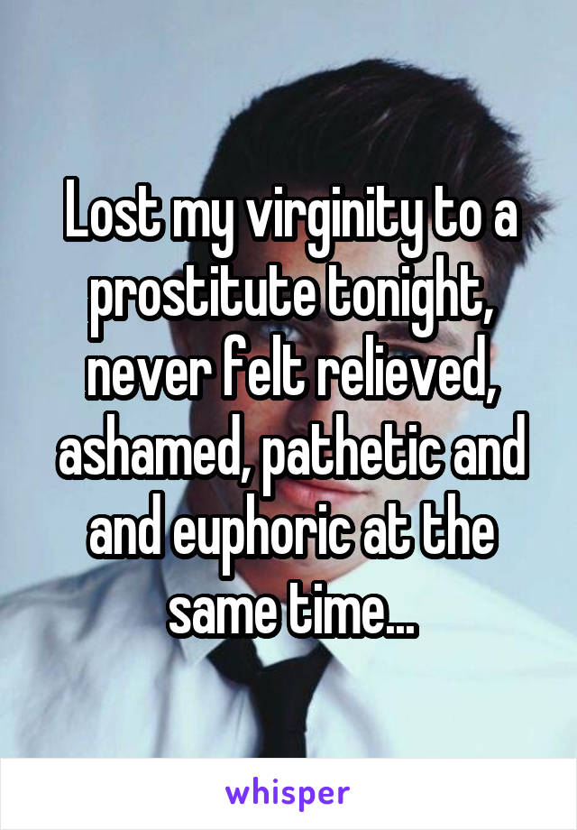 Lost my virginity to a prostitute tonight, never felt relieved, ashamed, pathetic and and euphoric at the same time...