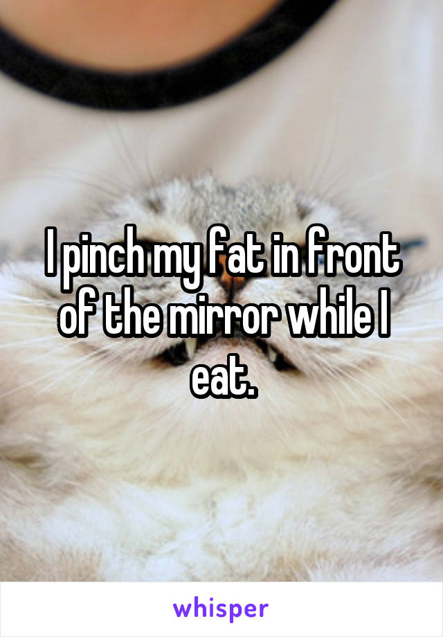 I pinch my fat in front of the mirror while I eat.