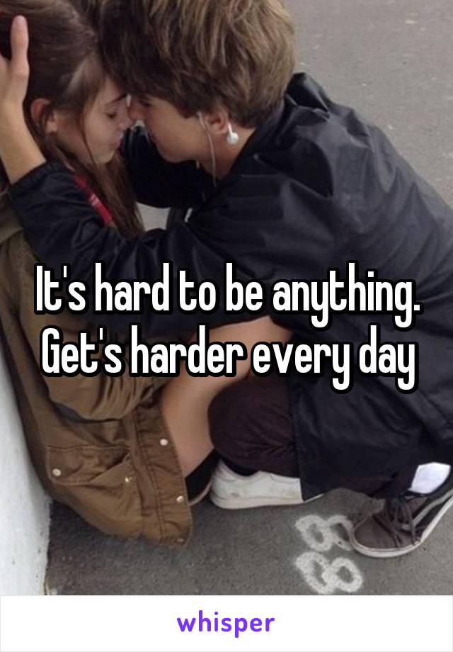 It's hard to be anything. Get's harder every day