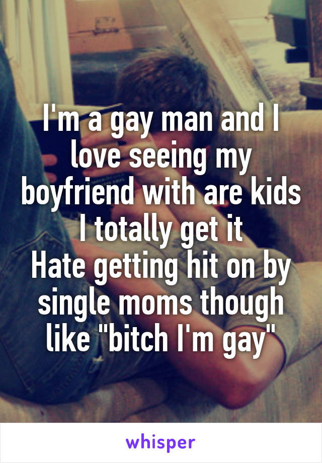 I'm a gay man and I love seeing my boyfriend with are kids
I totally get it
Hate getting hit on by single moms though like "bitch I'm gay"