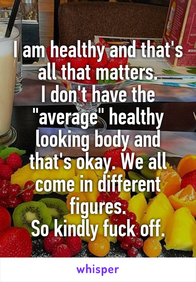 I am healthy and that's all that matters.
I don't have the "average" healthy looking body and that's okay. We all come in different figures.
So kindly fuck off.