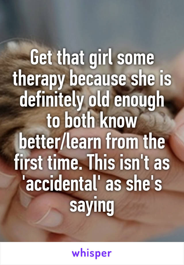 Get that girl some therapy because she is definitely old enough to both know better/learn from the first time. This isn't as 'accidental' as she's saying