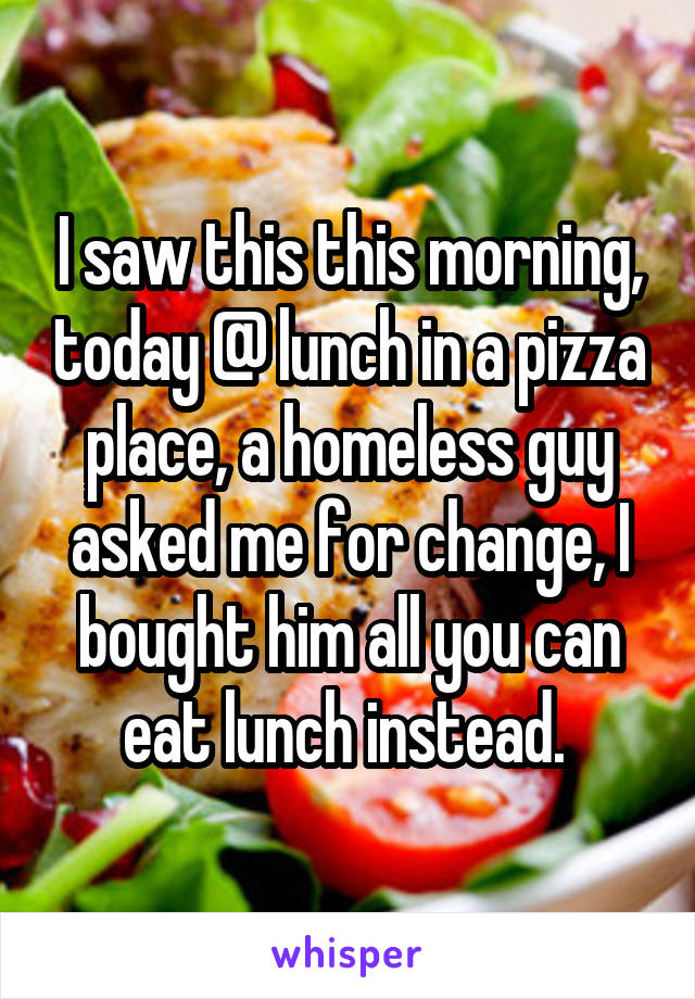 I saw this this morning, today @ lunch in a pizza place, a homeless guy asked me for change, I bought him all you can eat lunch instead. 