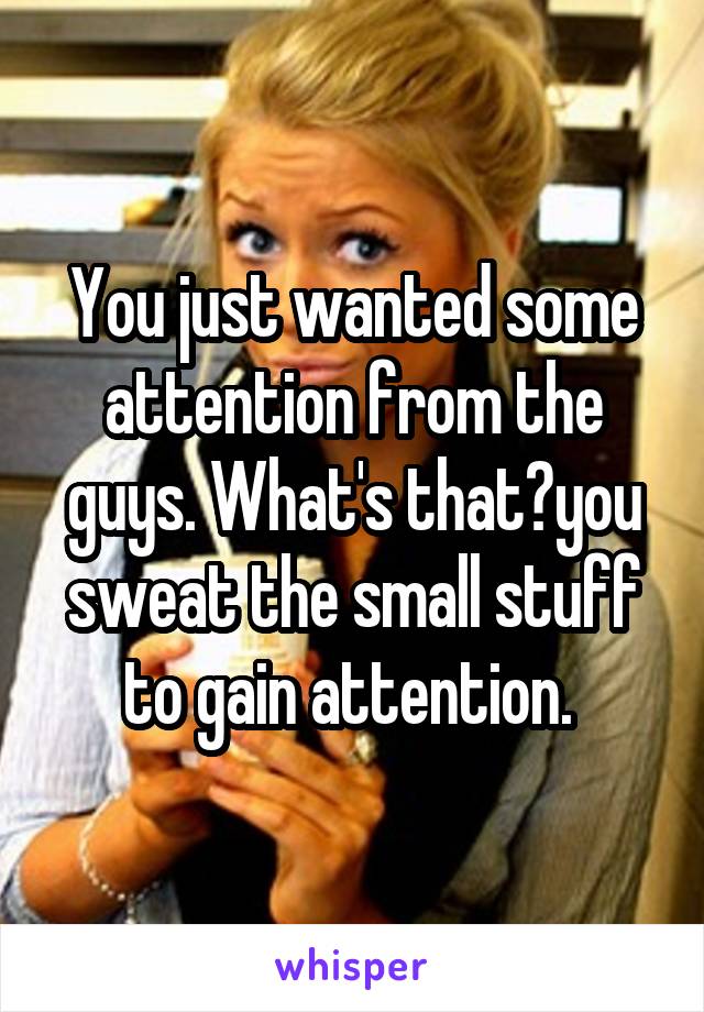 You just wanted some attention from the guys. What's that?you sweat the small stuff to gain attention. 